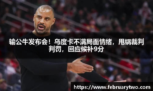 输公牛发布会！乌度卡不满局面情绪，甩锅裁判判罚，回应候补9分